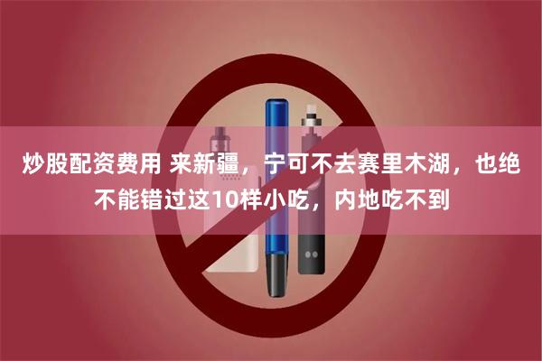 炒股配资费用 来新疆，宁可不去赛里木湖，也绝不能错过这10样小吃，内地吃不到
