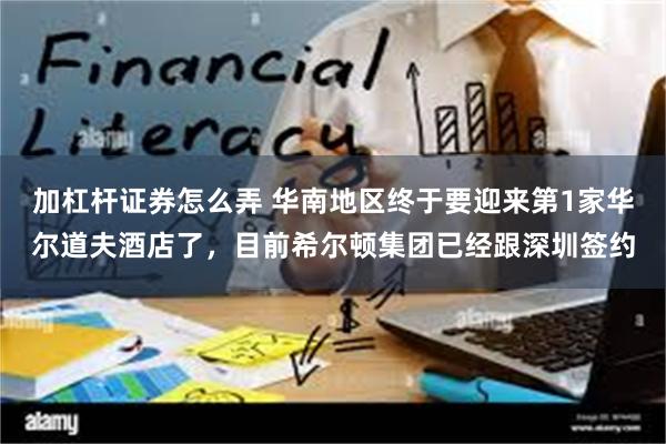 加杠杆证券怎么弄 华南地区终于要迎来第1家华尔道夫酒店了，目前希尔顿集团已经跟深圳签约