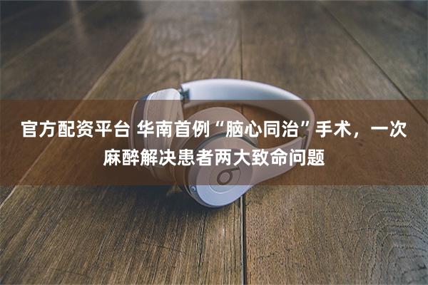 官方配资平台 华南首例“脑心同治”手术，一次麻醉解决患者两大致命问题