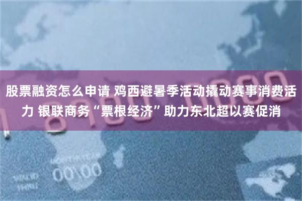 股票融资怎么申请 鸡西避暑季活动撬动赛事消费活力 银联商务“票根经济”助力东北超以赛促消