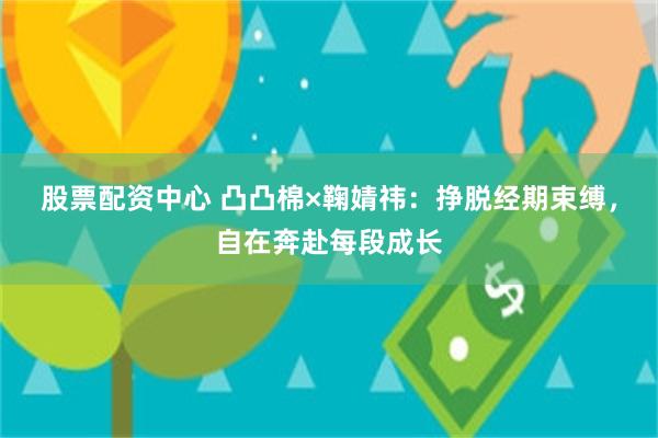 股票配资中心 凸凸棉×鞠婧祎：挣脱经期束缚，自在奔赴每段成长