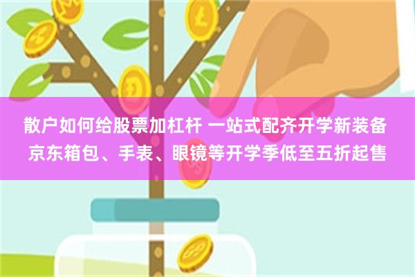 散户如何给股票加杠杆 一站式配齐开学新装备 京东箱包、手表、眼镜等开学季低至五折起售