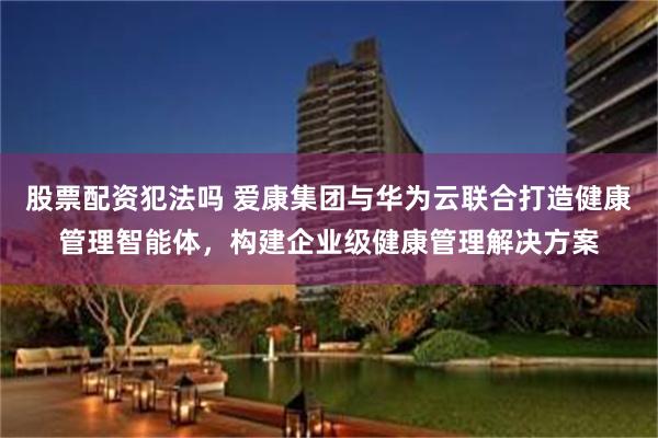 股票配资犯法吗 爱康集团与华为云联合打造健康管理智能体，构建企业级健康管理解决方案