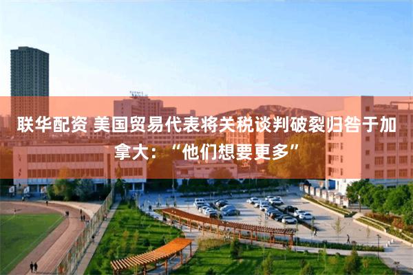 联华配资 美国贸易代表将关税谈判破裂归咎于加拿大：“他们想要更多”