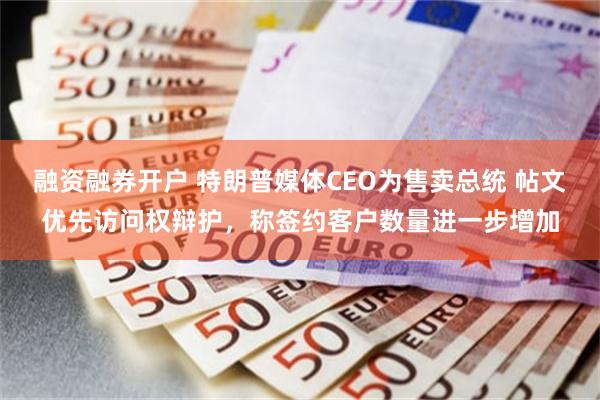 融资融券开户 特朗普媒体CEO为售卖总统 帖文优先访问权辩护,称签约客户数量进一步增加