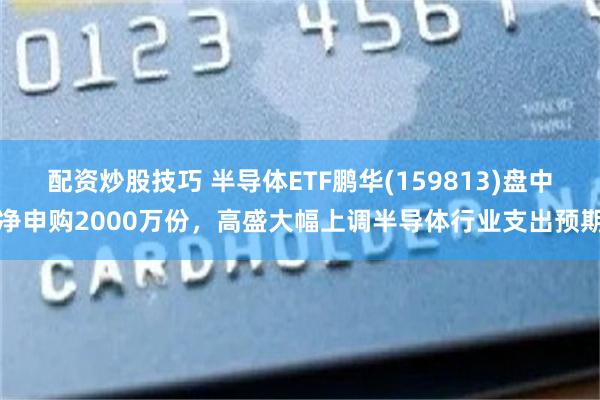 配资炒股技巧 半导体ETF鹏华(159813)盘中净申购2000万份，高盛大幅上调半导体行业支出预期