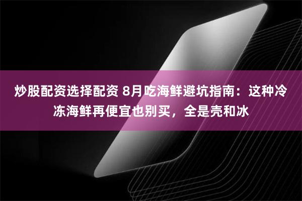 炒股配资选择配资 8月吃海鲜避坑指南：这种冷冻海鲜再便宜也别买，全是壳和冰