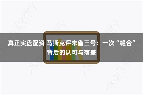 真正实盘配资 马斯克评朱雀三号:一次“缝合”背后的认可与落差