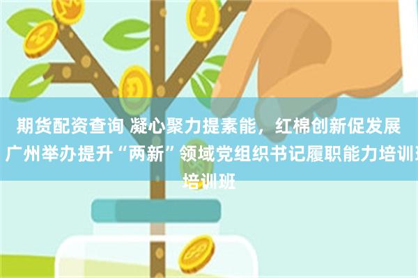 期货配资查询 凝心聚力提素能，红棉创新促发展丨广州举办提升“两新”领域党组织书记履职能力培训班