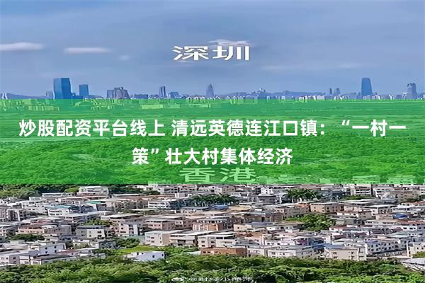 炒股配资平台线上 清远英德连江口镇：“一村一策”壮大村集体经济