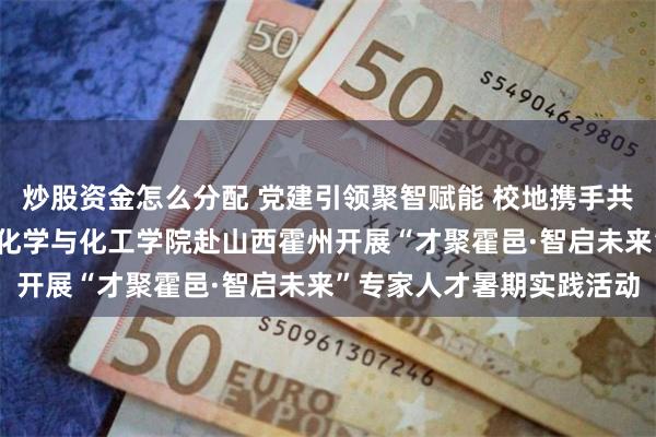 炒股资金怎么分配 党建引领聚智赋能 校地携手共谱新篇——华南理工大学化学与化工学院赴山西霍州开展“才聚霍邑·智启未来”专家人才暑期实践活动