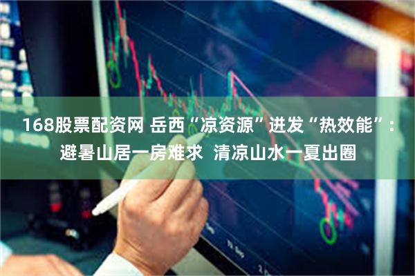 168股票配资网 岳西“凉资源”迸发“热效能”：避暑山居一房难求  清凉山水一夏出圈