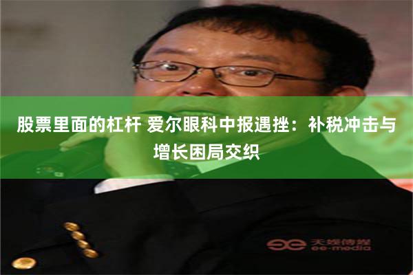 股票里面的杠杆 爱尔眼科中报遇挫：补税冲击与增长困局交织