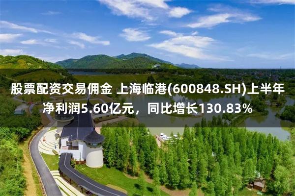 股票配资交易佣金 上海临港(600848.SH)上半年净利润5.60亿元，同比增长130.83%