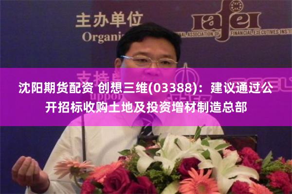 沈阳期货配资 创想三维(03388)：建议通过公开招标收购土地及投资增材制造总部