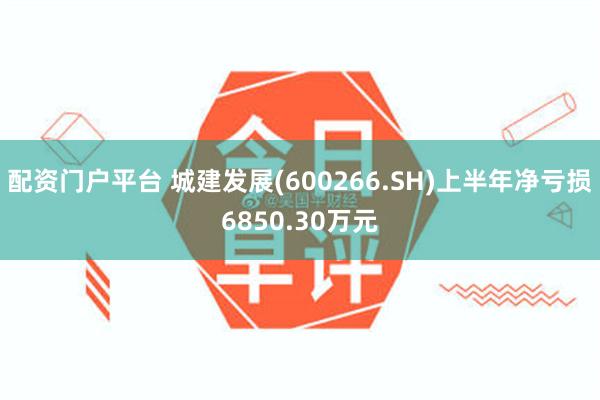 配资门户平台 城建发展(600266.SH)上半年净亏损6850.30万元