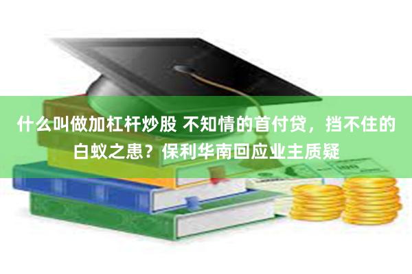 什么叫做加杠杆炒股 不知情的首付贷，挡不住的白蚁之患？保利华南回应业主质疑