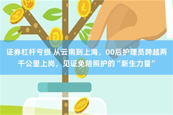证券杠杆亏损 从云南到上海，00后护理员跨越两千公里上岗，见证免陪照护的“新生力量”