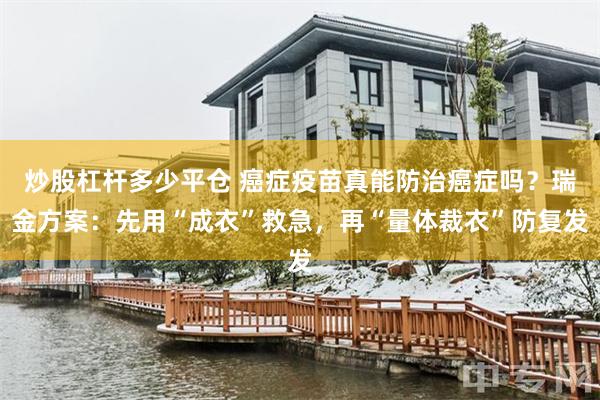 炒股杠杆多少平仓 癌症疫苗真能防治癌症吗？瑞金方案：先用“成衣”救急，再“量体裁衣”防复发