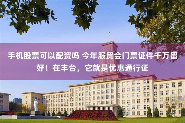 手机股票可以配资吗 今年服贸会门票证件千万留好！在丰台，它就是优惠通行证