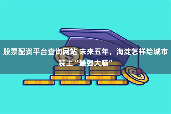 股票配资平台查询网站 未来五年,海淀怎样给城市装上“最强大脑”