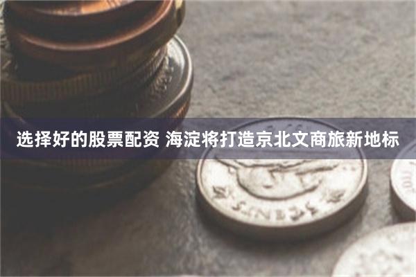 选择好的股票配资 海淀将打造京北文商旅新地标
