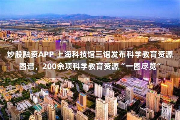 炒股融资APP 上海科技馆三馆发布科学教育资源图谱，200余项科学教育资源“一图尽览”