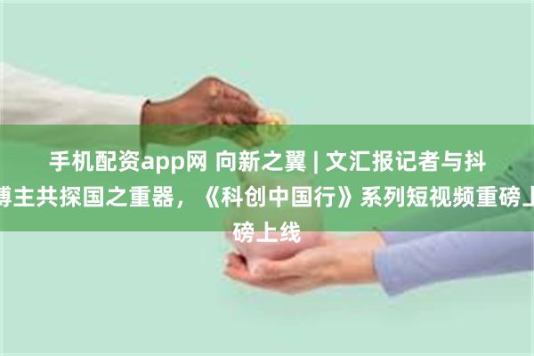 手机配资app网 向新之翼 | 文汇报记者与抖音博主共探国之重器，《科创中国行》系列短视频重磅上线