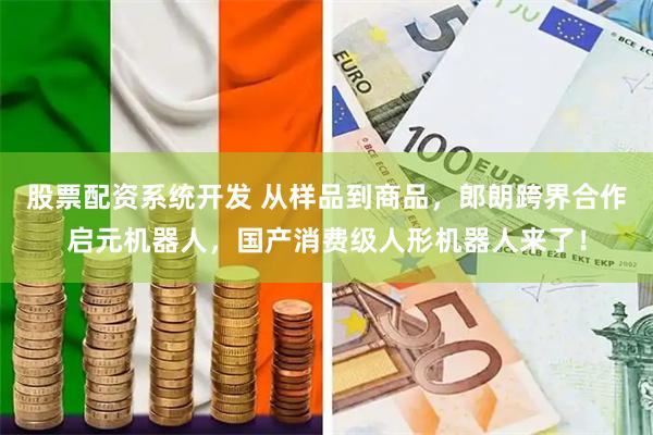 股票配资系统开发 从样品到商品，郎朗跨界合作启元机器人，国产消费级人形机器人来了！