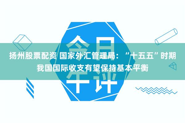 扬州股票配资 国家外汇管理局：“十五五”时期我国国际收支有望保持基本平衡