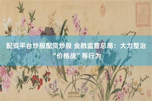 配资平台炒股配资炒股 金融监管总局：大力整治“价格战”等行为