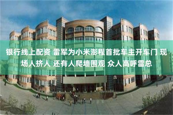 银行线上配资 雷军为小米澎程首批车主开车门 现场人挤人 还有人爬墙围观 众人高呼雷总