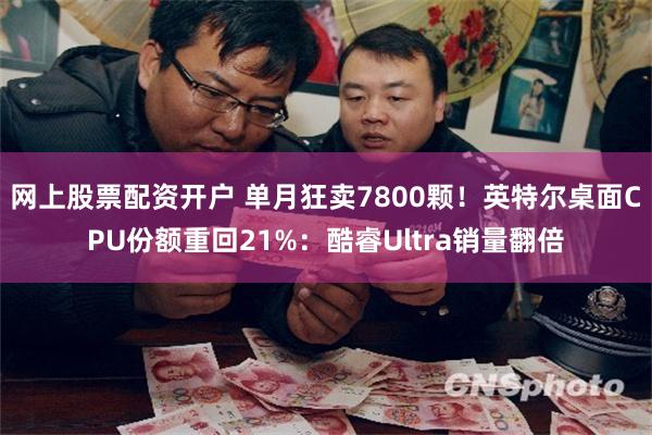网上股票配资开户 单月狂卖7800颗！英特尔桌面CPU份额重回21%：酷睿Ultra销量翻倍