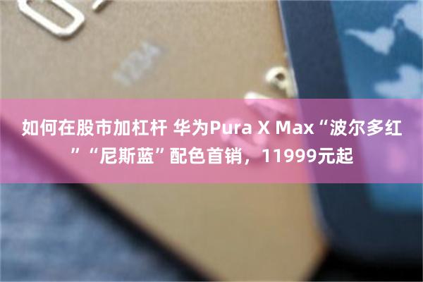 如何在股市加杠杆 华为Pura X Max“波尔多红”“尼斯蓝”配色首销,11999元起