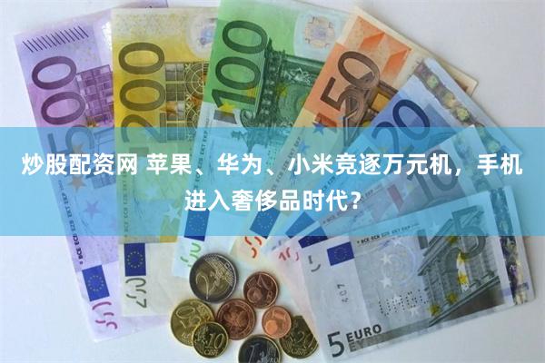 炒股配资网 苹果、华为、小米竞逐万元机，手机进入奢侈品时代？