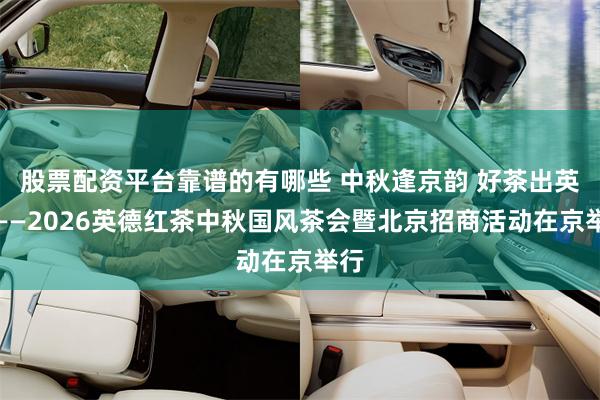 股票配资平台靠谱的有哪些 中秋逢京韵 好茶出英德——2026英德红茶中秋国风茶会暨北京招商活动在京举行