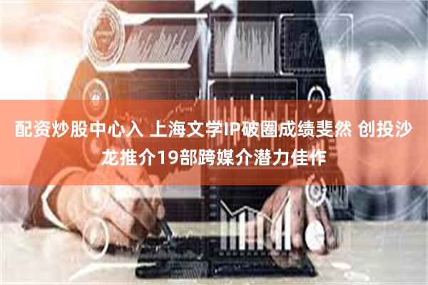 配资炒股中心入 上海文学IP破圈成绩斐然 创投沙龙推介19部跨媒介潜力佳作