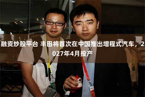 融资炒股平台 丰田将首次在中国推出增程式汽车，2027年4月投产