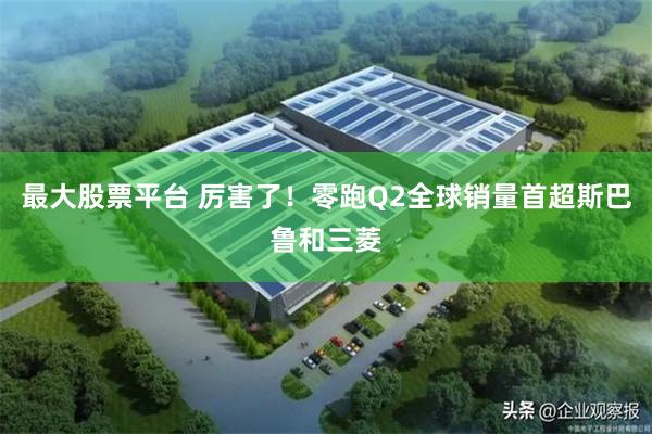 最大股票平台 厉害了!零跑Q2全球销量首超斯巴鲁和三菱
