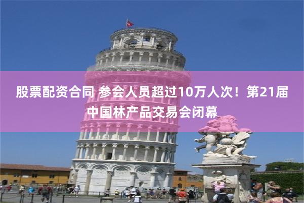 股票配资合同 参会人员超过10万人次！第21届中国林产品交易会闭幕
