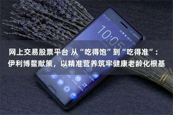 网上交易股票平台 从“吃得饱”到“吃得准”： 伊利博鳌献策，以精准营养筑牢健康老龄化根基