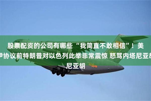 股票配资的公司有哪些 “我简直不敢相信”！美伊协议前特朗普对以色列此举非常震惊 怒骂内塔尼亚胡
