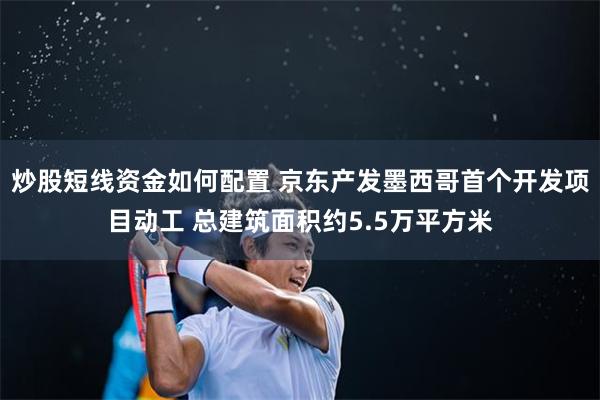 炒股短线资金如何配置 京东产发墨西哥首个开发项目动工 总建筑面积约5.5万平方米