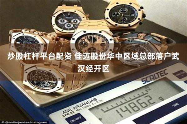炒股杠杆平台配资 佳迈股份华中区域总部落户武汉经开区