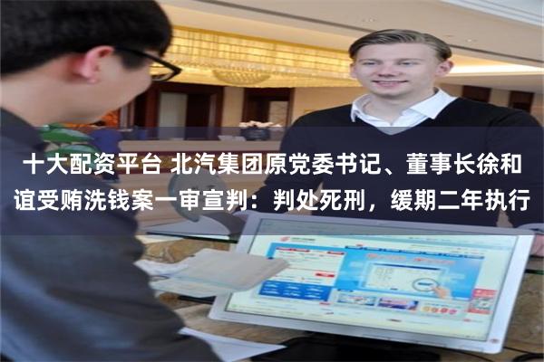 十大配资平台 北汽集团原党委书记、董事长徐和谊受贿洗钱案一审宣判：判处死刑，缓期二年执行