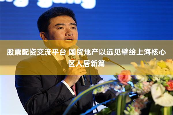 股票配资交流平台 国贸地产以远见擘绘上海核心区人居新篇