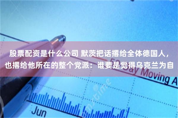 股票配资是什么公司 默茨把话撂给全体德国人，也撂给他所在的整个党派：谁要是觉得乌克兰为自