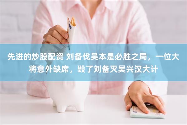 先进的炒股配资 刘备伐吴本是必胜之局，一位大将意外缺席，毁了刘备灭吴兴汉大计