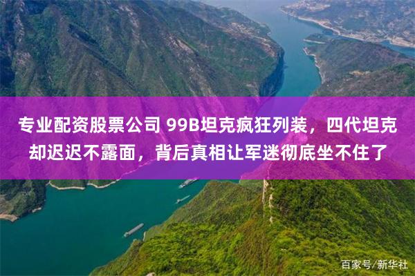 专业配资股票公司 99B坦克疯狂列装,四代坦克却迟迟不露面,背后真相让军迷彻底坐不住了