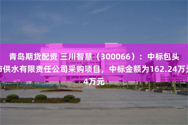 青岛期货配资 三川智慧（300066）：中标包头市供水有限责任公司采购项目，中标金额为162.24万元